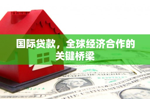 兴平国际贷款，全球经济合作的关键桥梁