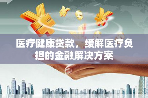 哈尔滨医疗健康贷款，缓解医疗负担的金融解决方案