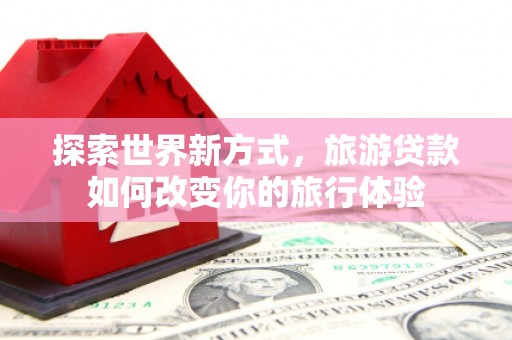 汝南探索世界新方式，旅游贷款如何改变你的旅行体验