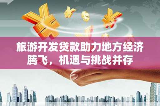 湖北旅游开发贷款助力地方经济腾飞，机遇与挑战并存