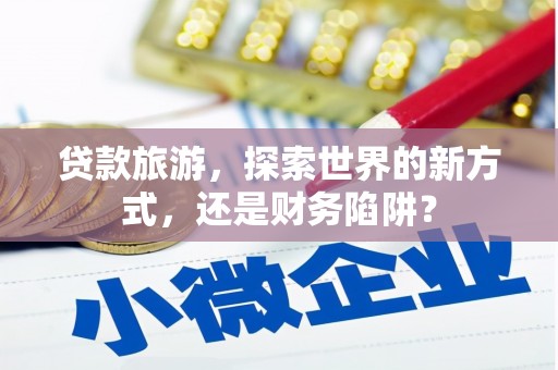 沈丘贷款旅游，探索世界的新方式，还是财务陷阱？